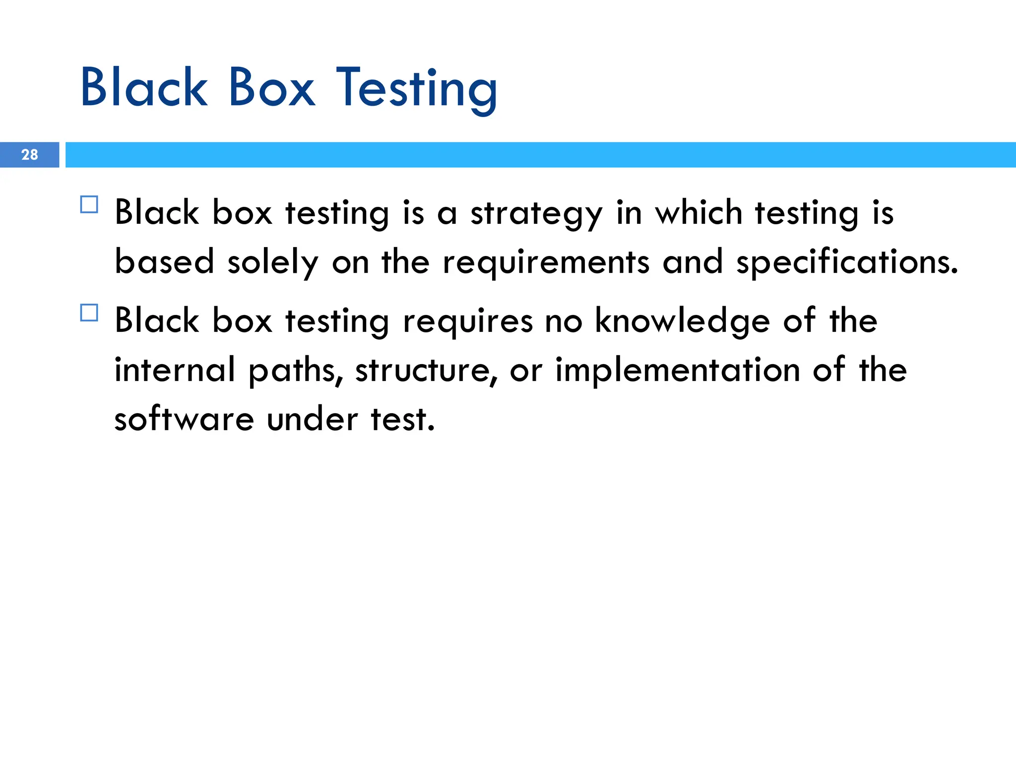 Black Box Testing
 Black box testing is a strategy in which testing is
based solely on the requirements and specifications.
 Black box testing requires no knowledge of the
internal paths, structure, or implementation of the
software under test.
28
 
