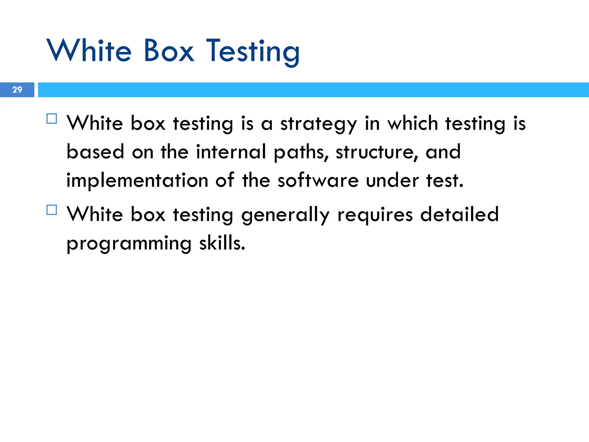 White Box Testing
 White box testing is a strategy in which testing is
based on the internal paths, structure, and
implementation of the software under test.
 White box testing generally requires detailed
programming skills.
29
 