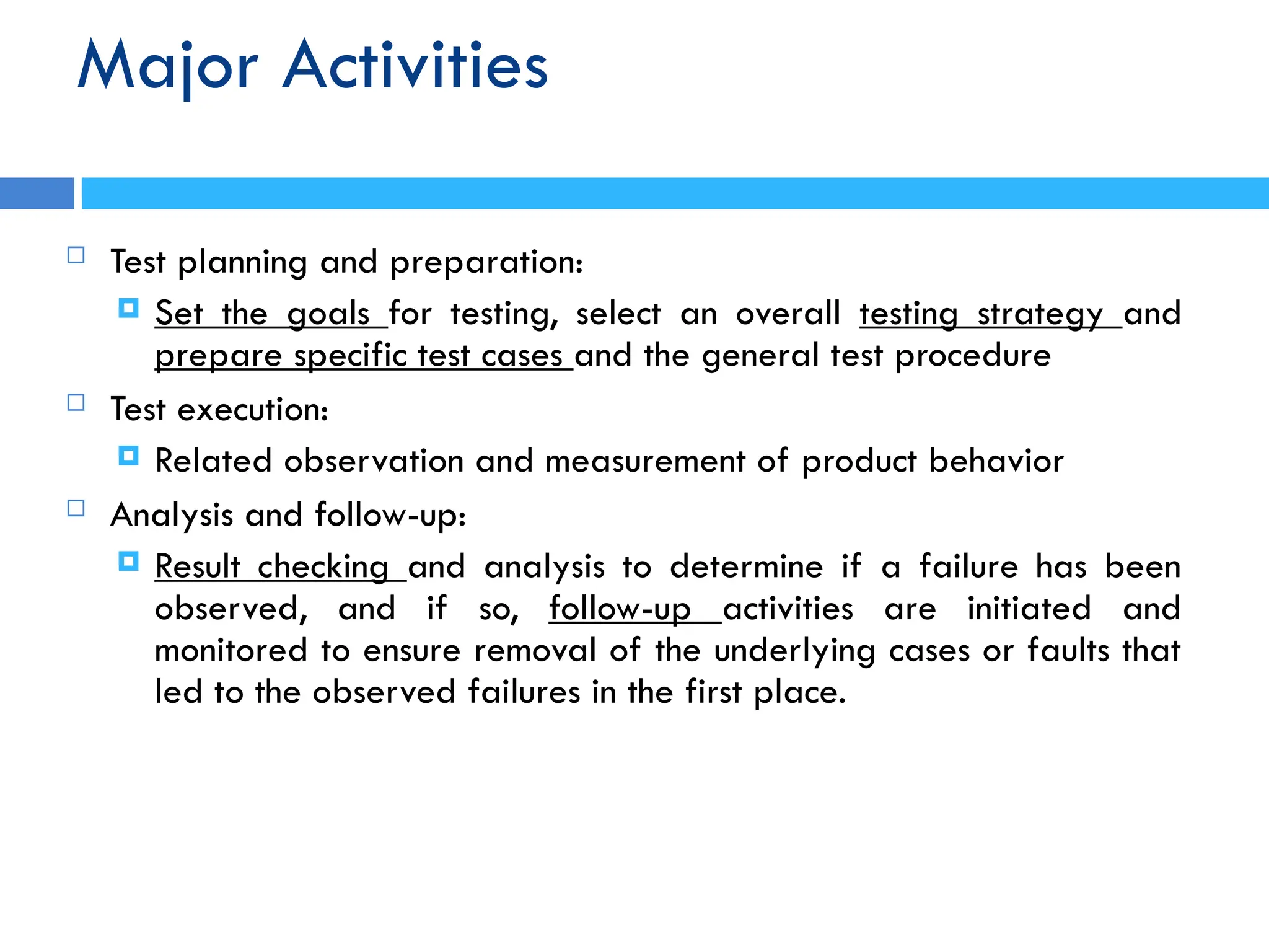Major Activities
 Test planning and preparation:
 Set the goals for testing, select an overall testing strategy and
prepare specific test cases and the general test procedure
 Test execution:
 Related observation and measurement of product behavior
 Analysis and follow-up:
 Result checking and analysis to determine if a failure has been
observed, and if so, follow-up activities are initiated and
monitored to ensure removal of the underlying cases or faults that
led to the observed failures in the first place.
 
