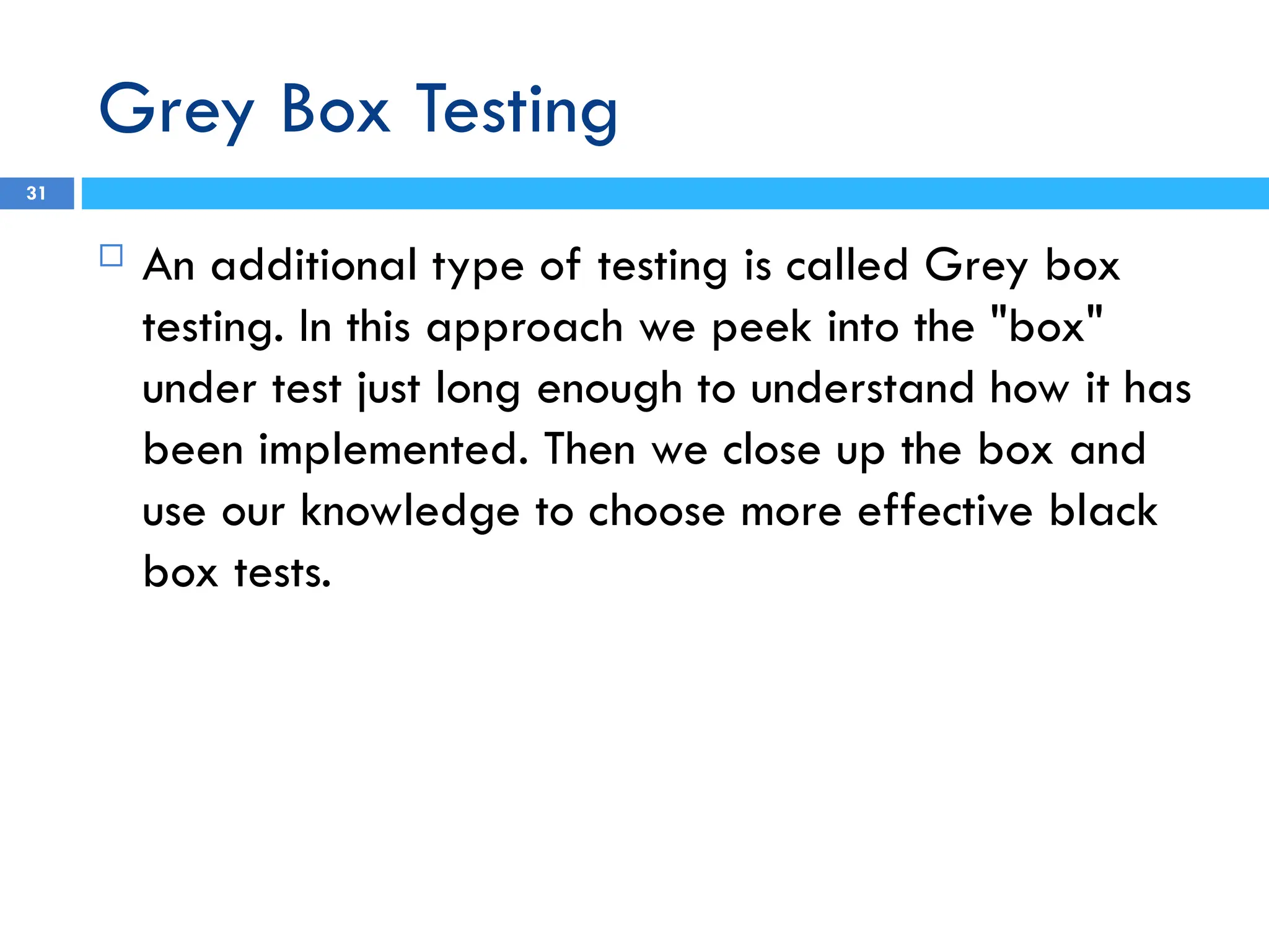 Grey Box Testing
 An additional type of testing is called Grey box
testing. In this approach we peek into the "box"
under test just long enough to understand how it has
been implemented. Then we close up the box and
use our knowledge to choose more effective black
box tests.
31
 