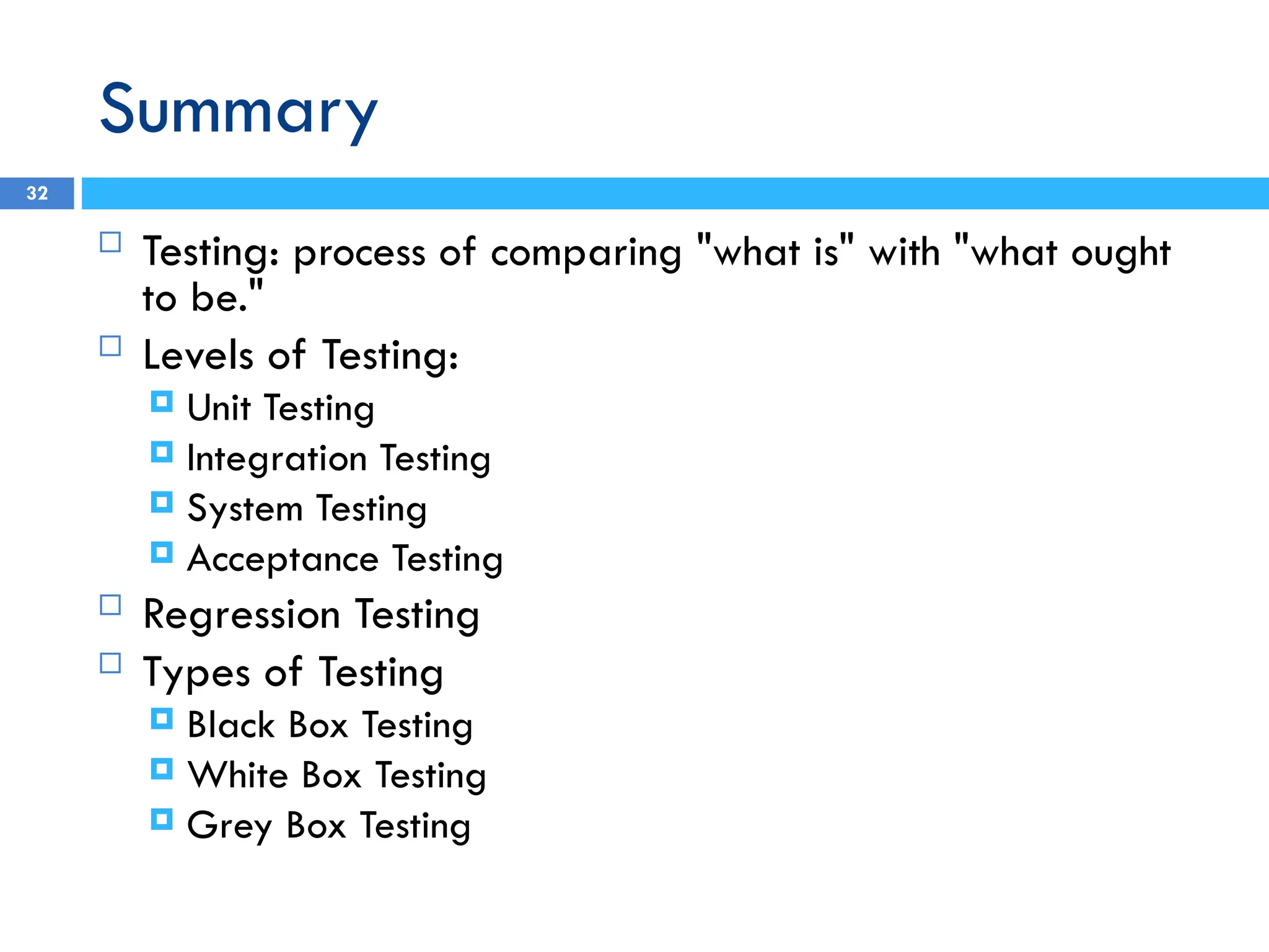 Summary
 Testing: process of comparing "what is" with "what ought
to be."
 Levels of Testing:
 Unit Testing
 Integration Testing
 System Testing
 Acceptance Testing
 Regression Testing
 Types of Testing
 Black Box Testing
 White Box Testing
 Grey Box Testing
32
 