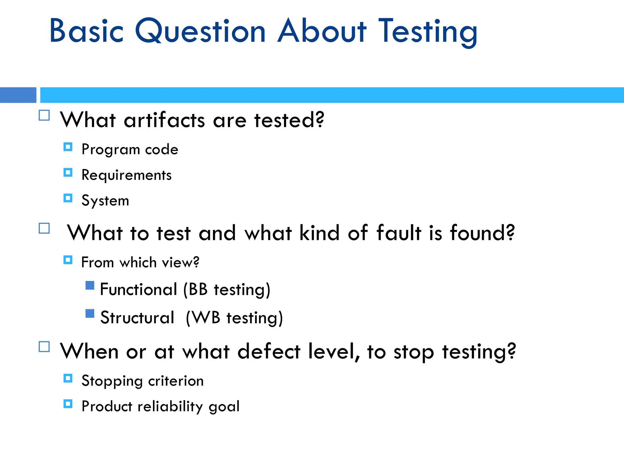 Basic Question About Testing
 What artifacts are tested?
 Program code
 Requirements
 System
 What to test and what kind of fault is found?
 From which view?
 Functional (BB testing)
 Structural (WB testing)
 When or at what defect level, to stop testing?
 Stopping criterion
 Product reliability goal
 