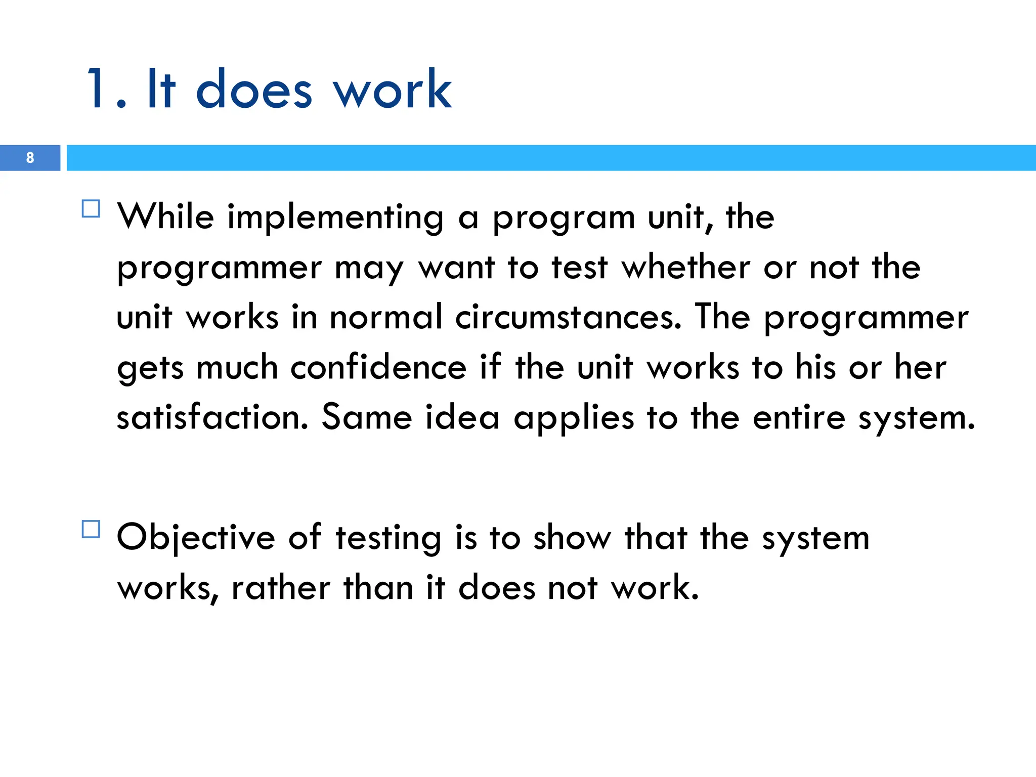 1. It does work
8
 While implementing a program unit, the
programmer may want to test whether or not the
unit works in normal circumstances. The programmer
gets much confidence if the unit works to his or her
satisfaction. Same idea applies to the entire system.
 Objective of testing is to show that the system
works, rather than it does not work.
 