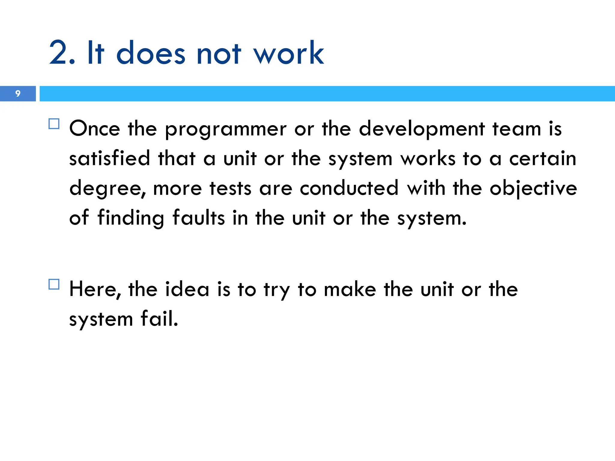 2. It does not work
9
 Once the programmer or the development team is
satisfied that a unit or the system works to a certain
degree, more tests are conducted with the objective
of finding faults in the unit or the system.
 Here, the idea is to try to make the unit or the
system fail.
 