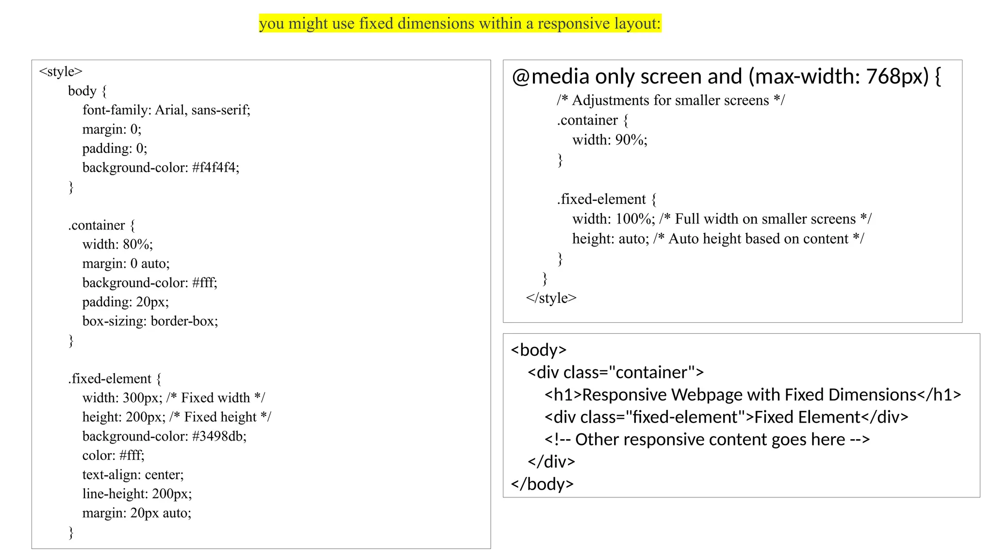 you might use fixed dimensions within a responsive layout:
<style>
body {
font-family: Arial, sans-serif;
margin: 0;
padding: 0;
background-color: #f4f4f4;
}
.container {
width: 80%;
margin: 0 auto;
background-color: #fff;
padding: 20px;
box-sizing: border-box;
}
.fixed-element {
width: 300px; /* Fixed width */
height: 200px; /* Fixed height */
background-color: #3498db;
color: #fff;
text-align: center;
line-height: 200px;
margin: 20px auto;
}
@media only screen and (max-width: 768px) {
/* Adjustments for smaller screens */
.container {
width: 90%;
}
.fixed-element {
width: 100%; /* Full width on smaller screens */
height: auto; /* Auto height based on content */
}
}
</style>
<body>
<div class="container">
<h1>Responsive Webpage with Fixed Dimensions</h1>
<div class="fixed-element">Fixed Element</div>
<!-- Other responsive content goes here -->
</div>
</body>
 