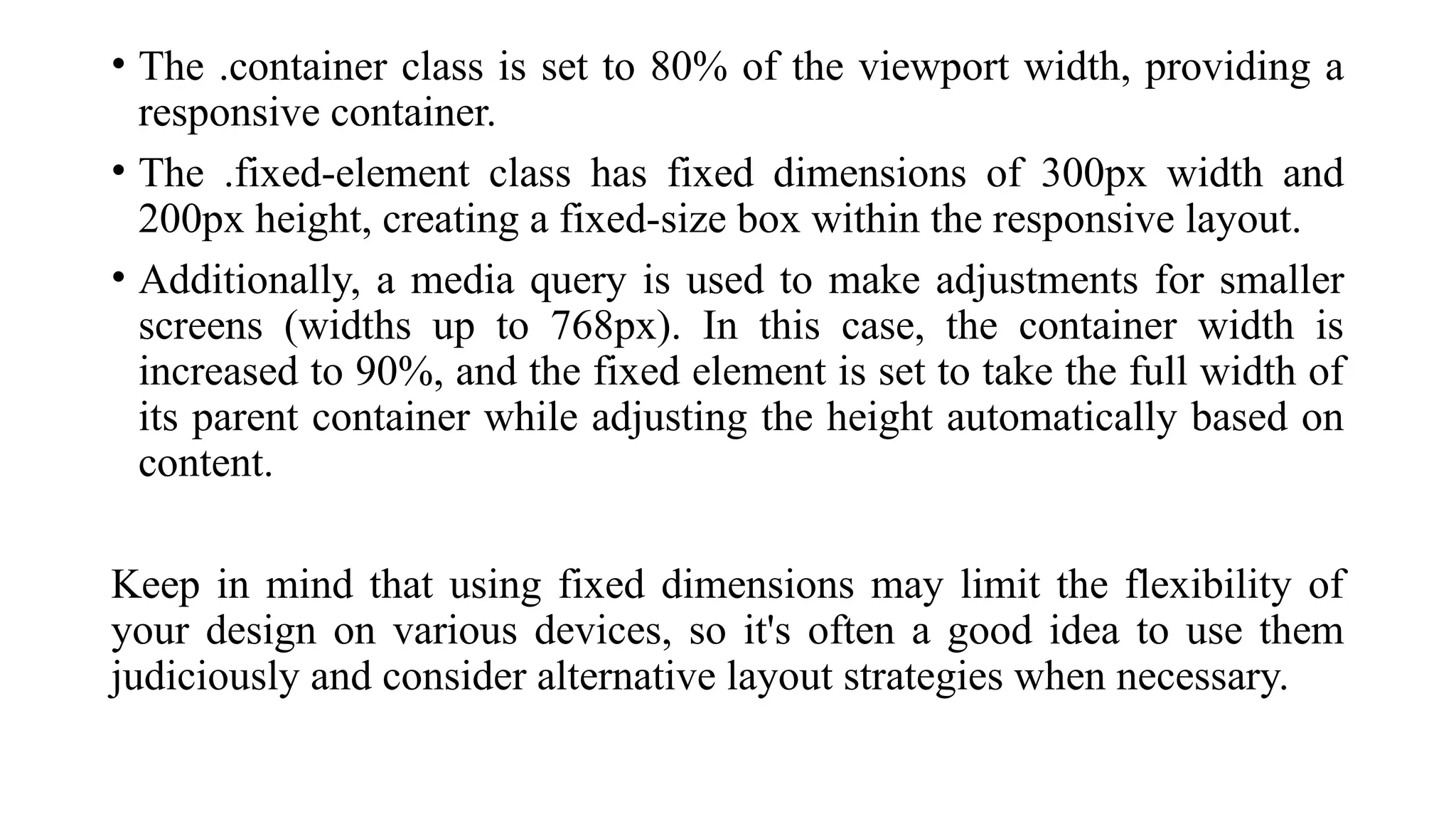 • The .container class is set to 80% of the viewport width, providing a
responsive container.
• The .fixed-element class has fixed dimensions of 300px width and
200px height, creating a fixed-size box within the responsive layout.
• Additionally, a media query is used to make adjustments for smaller
screens (widths up to 768px). In this case, the container width is
increased to 90%, and the fixed element is set to take the full width of
its parent container while adjusting the height automatically based on
content.
Keep in mind that using fixed dimensions may limit the flexibility of
your design on various devices, so it's often a good idea to use them
judiciously and consider alternative layout strategies when necessary.
 