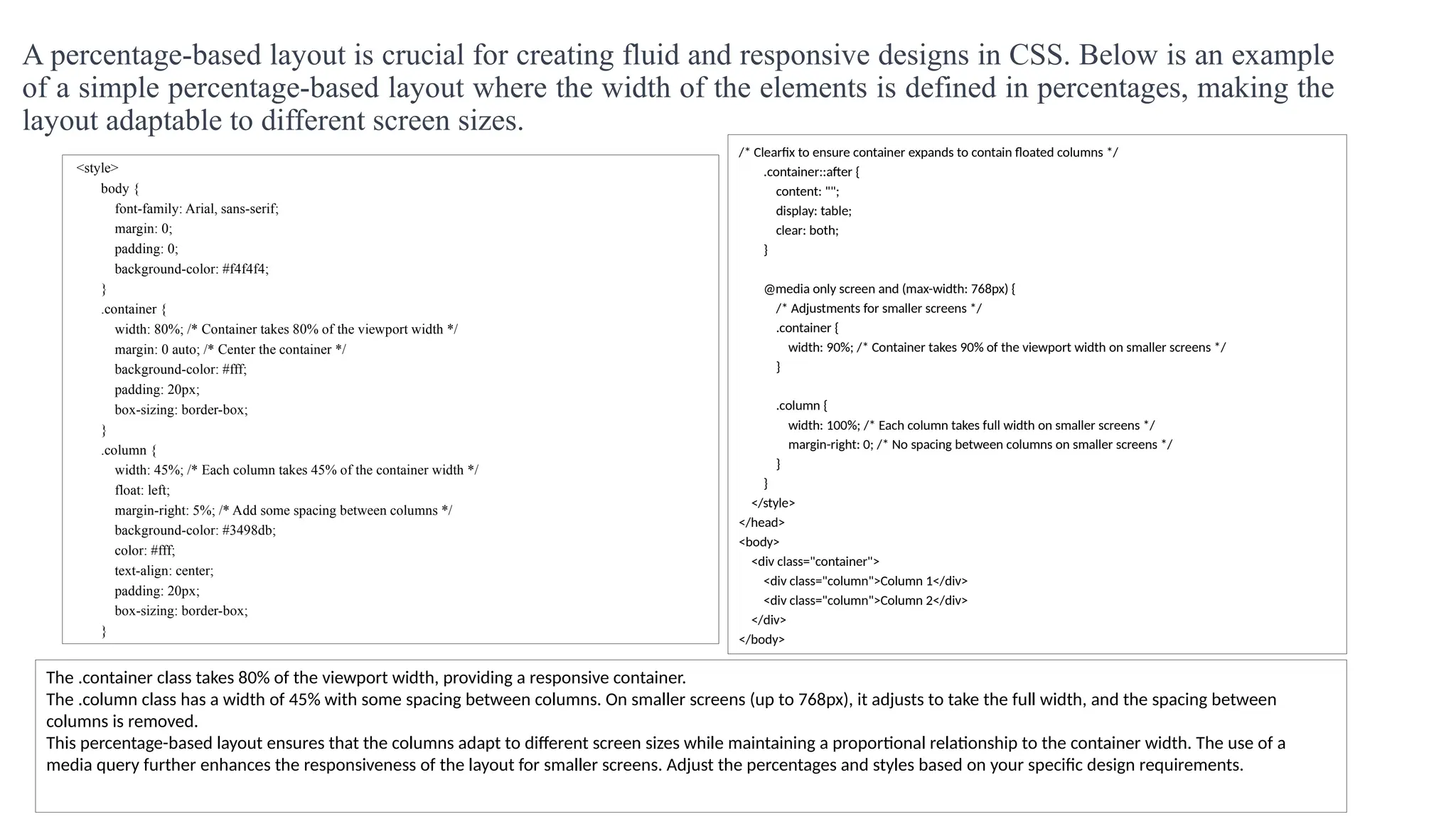 A percentage-based layout is crucial for creating fluid and responsive designs in CSS. Below is an example
of a simple percentage-based layout where the width of the elements is defined in percentages, making the
layout adaptable to different screen sizes.
<style>
body {
font-family: Arial, sans-serif;
margin: 0;
padding: 0;
background-color: #f4f4f4;
}
.container {
width: 80%; /* Container takes 80% of the viewport width */
margin: 0 auto; /* Center the container */
background-color: #fff;
padding: 20px;
box-sizing: border-box;
}
.column {
width: 45%; /* Each column takes 45% of the container width */
float: left;
margin-right: 5%; /* Add some spacing between columns */
background-color: #3498db;
color: #fff;
text-align: center;
padding: 20px;
box-sizing: border-box;
}
/* Clearfix to ensure container expands to contain floated columns */
.container::after {
content: "";
display: table;
clear: both;
}
@media only screen and (max-width: 768px) {
/* Adjustments for smaller screens */
.container {
width: 90%; /* Container takes 90% of the viewport width on smaller screens */
}
.column {
width: 100%; /* Each column takes full width on smaller screens */
margin-right: 0; /* No spacing between columns on smaller screens */
}
}
</style>
</head>
<body>
<div class="container">
<div class="column">Column 1</div>
<div class="column">Column 2</div>
</div>
</body>
The .container class takes 80% of the viewport width, providing a responsive container.
The .column class has a width of 45% with some spacing between columns. On smaller screens (up to 768px), it adjusts to take the full width, and the spacing between
columns is removed.
This percentage-based layout ensures that the columns adapt to different screen sizes while maintaining a proportional relationship to the container width. The use of a
media query further enhances the responsiveness of the layout for smaller screens. Adjust the percentages and styles based on your specific design requirements.
 
