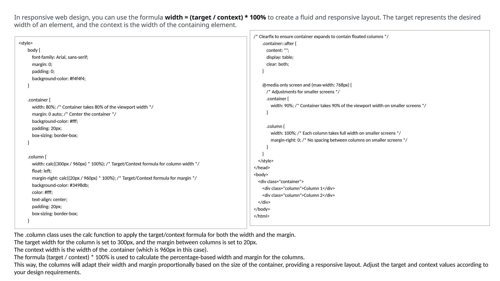 <style>
body {
font-family: Arial, sans-serif;
margin: 0;
padding: 0;
background-color: #f4f4f4;
}
.container {
width: 80%; /* Container takes 80% of the viewport width */
margin: 0 auto; /* Center the container */
background-color: #fff;
padding: 20px;
box-sizing: border-box;
}
.column {
width: calc((300px / 960px) * 100%); /* Target/Context formula for column width */
float: left;
margin-right: calc((20px / 960px) * 100%); /* Target/Context formula for margin */
background-color: #3498db;
color: #fff;
text-align: center;
padding: 20px;
box-sizing: border-box;
}
/* Clearfix to ensure container expands to contain floated columns */
.container::after {
content: "";
display: table;
clear: both;
}
@media only screen and (max-width: 768px) {
/* Adjustments for smaller screens */
.container {
width: 90%; /* Container takes 90% of the viewport width on smaller screens */
}
.column {
width: 100%; /* Each column takes full width on smaller screens */
margin-right: 0; /* No spacing between columns on smaller screens */
}
}
</style>
</head>
<body>
<div class="container">
<div class="column">Column 1</div>
<div class="column">Column 2</div>
</div>
</body>
</html>
In responsive web design, you can use the formula width = (target / context) * 100% to create a fluid and responsive layout. The target represents the desired
width of an element, and the context is the width of the containing element.
The .column class uses the calc function to apply the target/context formula for both the width and the margin.
The target width for the column is set to 300px, and the margin between columns is set to 20px.
The context width is the width of the .container (which is 960px in this case).
The formula (target / context) * 100% is used to calculate the percentage-based width and margin for the columns.
This way, the columns will adapt their width and margin proportionally based on the size of the container, providing a responsive layout. Adjust the target and context values according to
your design requirements.
 