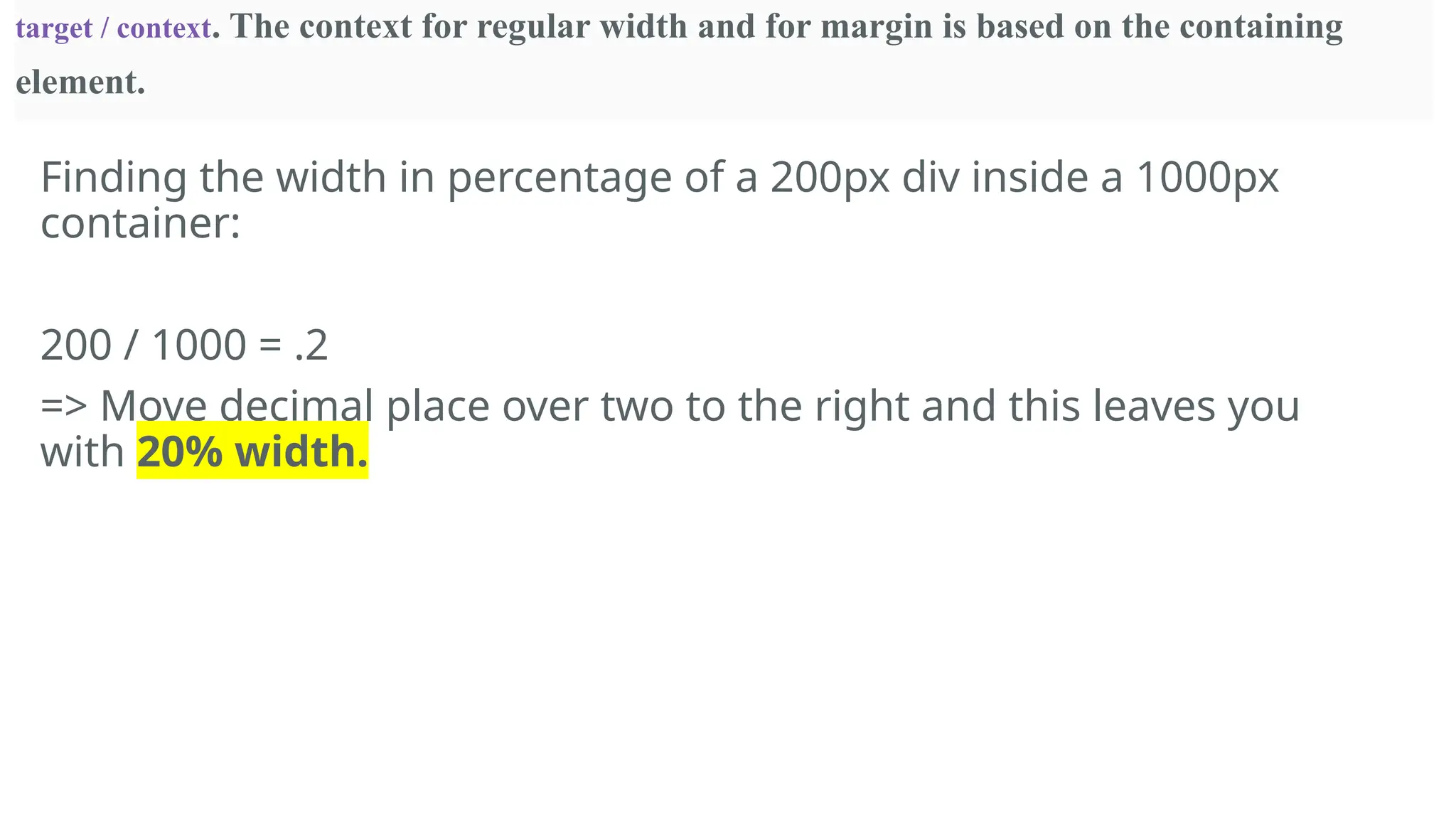 Finding the width in percentage of a 200px div inside a 1000px
container:
200 / 1000 = .2
=> Move decimal place over two to the right and this leaves you
with 20% width.
target / context. The context for regular width and for margin is based on the containing
element.
 