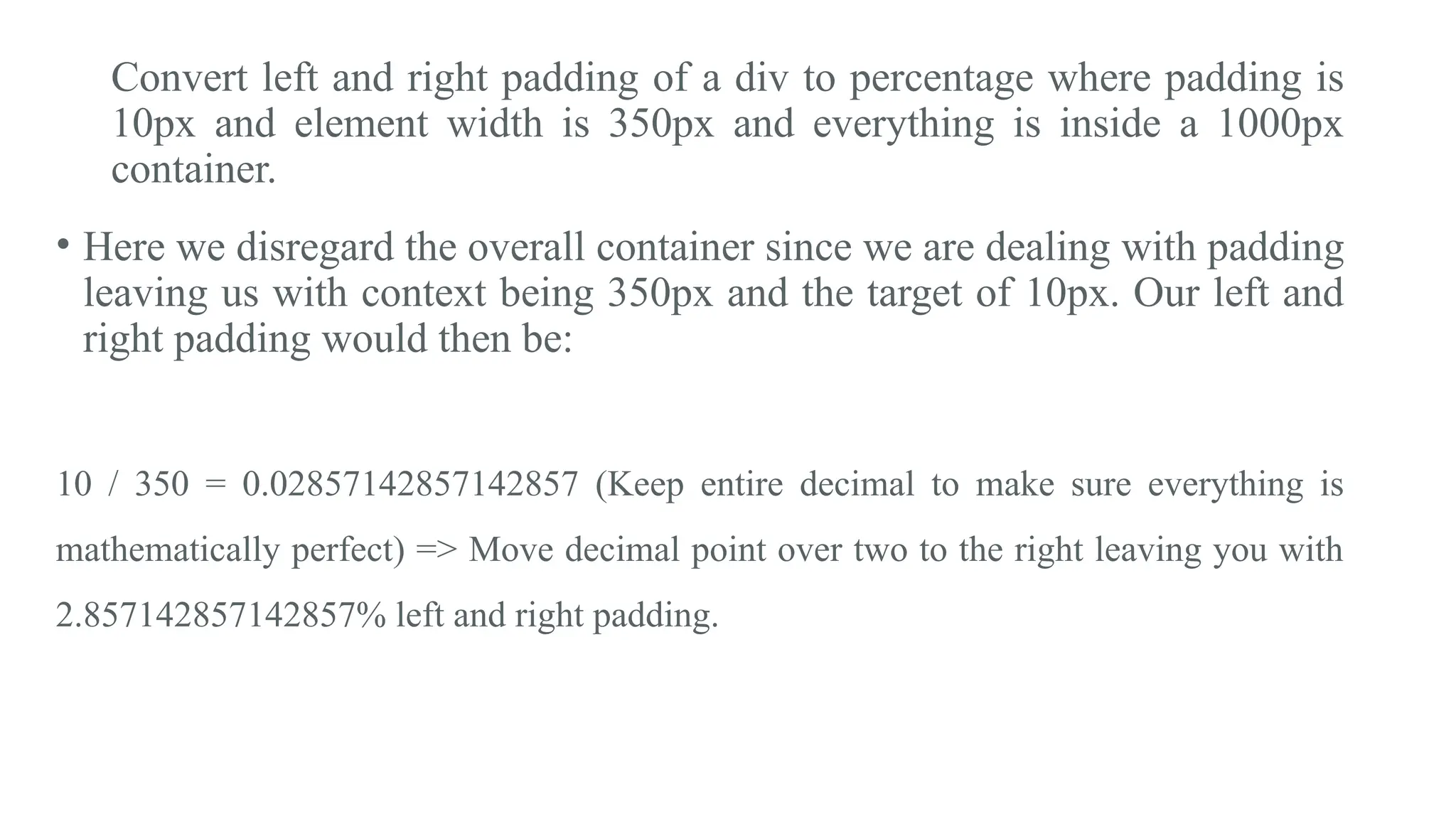 Convert left and right padding of a div to percentage where padding is
10px and element width is 350px and everything is inside a 1000px
container.
• Here we disregard the overall container since we are dealing with padding
leaving us with context being 350px and the target of 10px. Our left and
right padding would then be:
10 / 350 = 0.02857142857142857 (Keep entire decimal to make sure everything is
mathematically perfect) => Move decimal point over two to the right leaving you with
2.857142857142857% left and right padding.
 