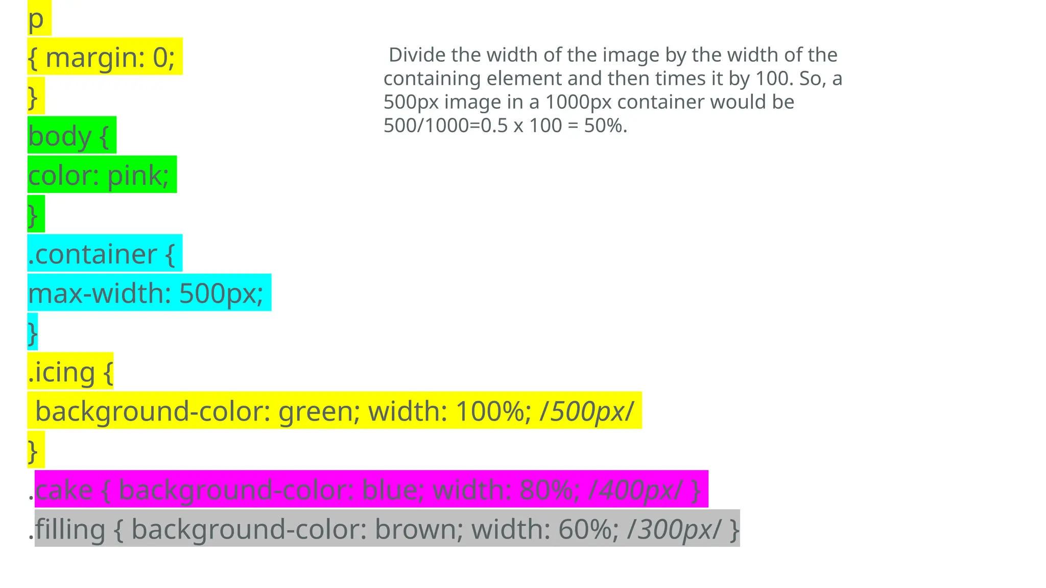 p
{ margin: 0;
}
body {
color: pink;
}
.container {
max-width: 500px;
}
.icing {
background-color: green; width: 100%; /500px/
}
.cake { background-color: blue; width: 80%; /400px/ }
.filling { background-color: brown; width: 60%; /300px/ }
Divide the width of the image by the width of the
containing element and then times it by 100. So, a
500px image in a 1000px container would be
500/1000=0.5 x 100 = 50%.
 