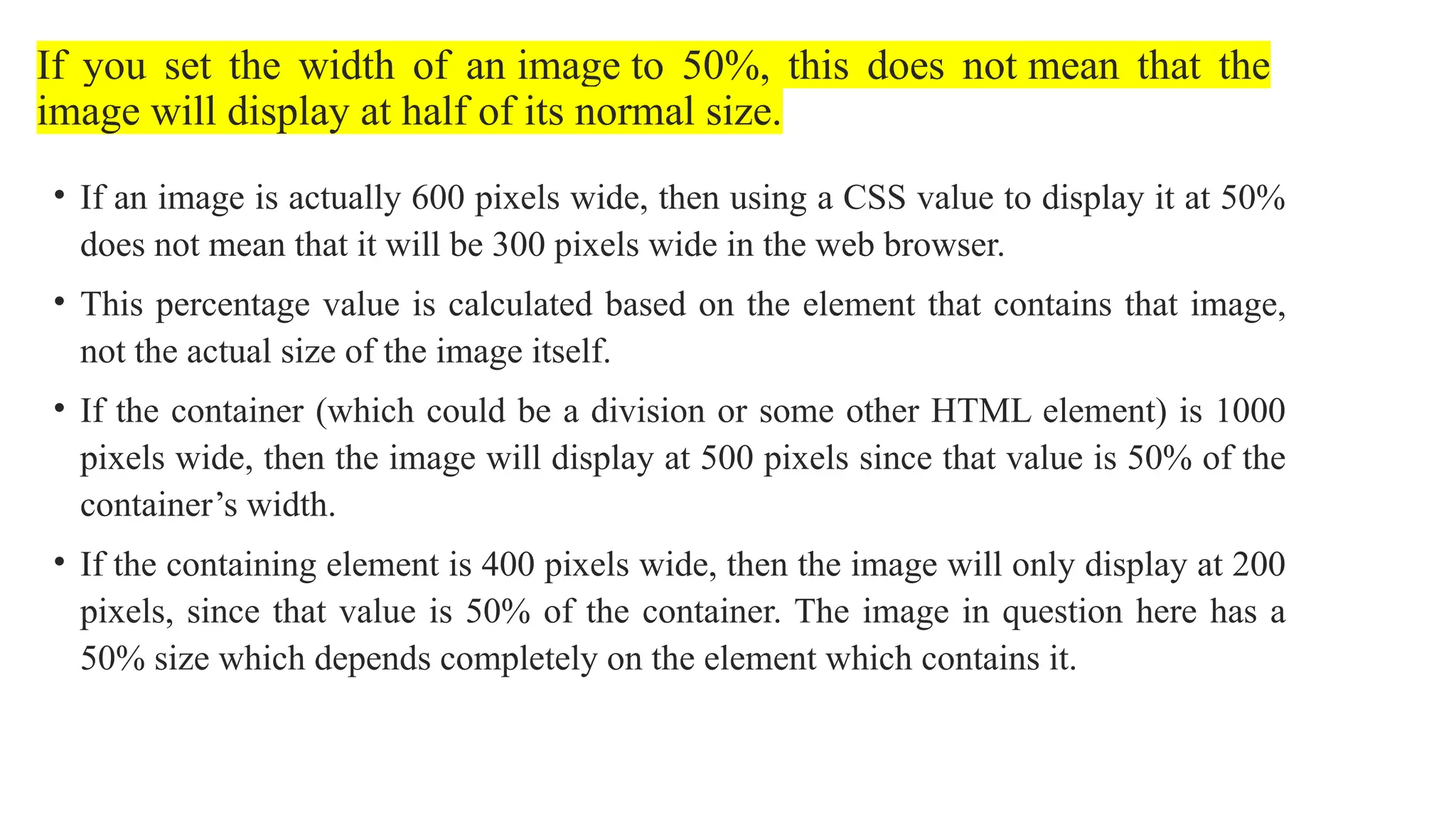 If you set the width of an image to 50%, this does not mean that the
image will display at half of its normal size.
• If an image is actually 600 pixels wide, then using a CSS value to display it at 50%
does not mean that it will be 300 pixels wide in the web browser.
• This percentage value is calculated based on the element that contains that image,
not the actual size of the image itself.
• If the container (which could be a division or some other HTML element) is 1000
pixels wide, then the image will display at 500 pixels since that value is 50% of the
container’s width.
• If the containing element is 400 pixels wide, then the image will only display at 200
pixels, since that value is 50% of the container. The image in question here has a
50% size which depends completely on the element which contains it.
 