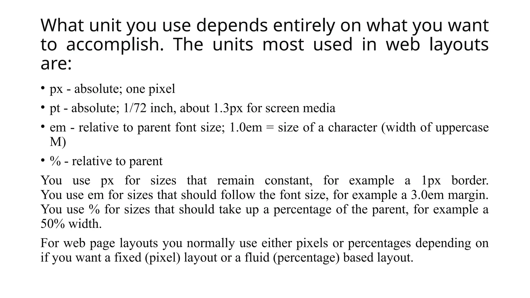 What unit you use depends entirely on what you want
to accomplish. The units most used in web layouts
are:
• px - absolute; one pixel
• pt - absolute; 1/72 inch, about 1.3px for screen media
• em - relative to parent font size; 1.0em = size of a character (width of uppercase
M)
• % - relative to parent
You use px for sizes that remain constant, for example a 1px border.
You use em for sizes that should follow the font size, for example a 3.0em margin.
You use % for sizes that should take up a percentage of the parent, for example a
50% width.
For web page layouts you normally use either pixels or percentages depending on
if you want a fixed (pixel) layout or a fluid (percentage) based layout.
 