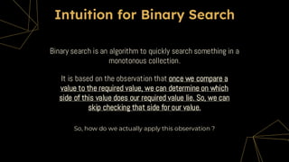 Binary search is an algorithm to quickly search something in a
monotonous collection.
Intuition for Binary Search
It is based on the observation that once we compare a
value to the required value, we can determine on which
side of this value does our required value lie. So, we can
skip checking that side for our value.
So, how do we actually apply this observation ?
 
