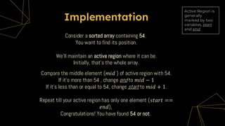 Implementation
Compare the middle element (𝑚𝑖𝑑 ) of active region with 54.
If it’s more than 54 , change end to 𝑚𝑖𝑑 − 1
If it’s less than or equal to 54, change start to 𝑚𝑖𝑑 + 1.
Repeat till your active region has only one element (𝑠𝑡𝑎𝑟𝑡 ==
𝑒𝑛𝑑),
Congratulations! You have found 54 or not.
Consider a sorted array containing 54.
You want to find its position.
We’ll maintain an active region where it can be.
Initially, that’s the whole array.
Active Region is
generally
marked by two
variables, start
and end.
 
