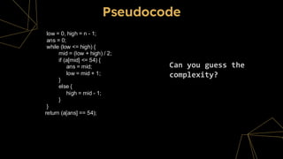 Pseudocode
Can you guess the
complexity?
low = 0, high = n - 1;
ans = 0;
while (low <= high) {
mid = (low + high) / 2;
if (a[mid] <= 54) {
ans = mid;
low = mid + 1;
}
else {
high = mid - 1;
}
}
return (a[ans] == 54);
 