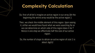 Complexity Calculation
Then, we check the middle element of this region. Upon seeing
it, either we would have found what we were searching for or
we can determine on which side of this region does it lie ?
Hence in one step we effectively half the size of our active
region.
So, the number of steps to obtain an active region of size 1 is
about log(n).
So, first of all let’s imagine an active region in our array (At the
beginning the entire array would be the active region ).
 