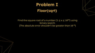 Problem I
Find the square root of a number 1 ≤ 𝑛 ≤ 1016 using
binary search.
(The absolute error shouldn’t be greater than 10−6)
Floor(sqrt)
 