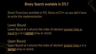 Binary Search available in STL?
Direct Functions available in STL library of C++ so you don’t have
to write the implementation.
Lower Bound:
Lower Bound of x returns the index of element greater than or
equal to x in a sorted array or vector.
Upper Bound:
Upper Bound of x returns the index of element greater than x in a
sorted array or vector.
 