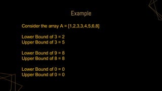 Example
Consider the array A = [1,2,3,3,4,5,6,8]
Lower Bound of 3 = 2
Upper Bound of 3 = 5
Lower Bound of 9 = 8
Upper Bound of 8 = 8
Lower Bound of 0 = 0
Upper Bound of 0 = 0
 