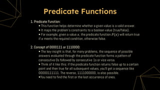 Predicate Functions
1. Predicate Function:
• This function helps determine whether a given value is a valid answer.
• It maps the problem's constraints to a boolean value (true/false).
• For example, given a value 𝑥, the predicate function 𝑃(𝑥) will return true
if 𝑥 meets the required condition, otherwise false.
2. Concept of 0000111 or 1110000:
• The key insight is that, for many problems, the sequence of possible
answers evaluated through the predicate function forms a pattern of
consecutive 0s followed by consecutive 1s or vice versa.
• Think of it like this: if the predicate function returns false up to a certain
point and then true for all subsequent values, you'll get a sequence like
00000111111. The reverse, 1111000000, is also possible.
•You need to find the first or the last occurrence of ones.
 