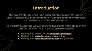 The Two Pointers Method is an important technique that is often
used in competitive programming. It is a broad concept which helps
us deal with a multitude of problems.
Introduction
As the name suggests, we will be using two pointers to approach the
question in hand. This may be applied whenever:
● Dealing with properties of contiguous subarrays
● Dealing with sorted arrays and searching
● Dealing with specifically two values in a given set
 