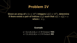 Problem IV
Given an array of 𝑛 𝑛 ≤ 106
integers 𝑎 𝑖 ≤ 109
, determine
if there exists a pair of indices 𝒊, 𝒋 such that 𝑎 𝑖 + 𝑎 𝑗 = 𝑥
where 𝑖 ≠ 𝑗.
Example
a = 1, 4, 8, 2, 6 , 𝑥 = 3 → Output: YES
a = 1, 4, 8, 2, 6 , 𝑥 = 2 → Output: NO
 