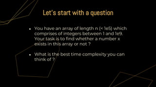 ● You have an array of length n (< 1e5) which
comprises of integers between 1 and 1e9.
Your task is to find whether a number x
exists in this array or not ?
● What is the best time complexity you can
think of ?
Let's start with a question
 