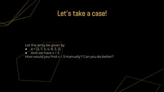 Let the array be given by
● a = [2, 7, 5, 4, 8, 3, 2]
● And we have x = 3
How would you find x = 3 manually? Can you do better?
Let's take a case!
 