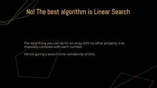 The best thing you can do for an array with no other property is to
manually compare with each number.
Hence giving a search time complexity of O(n).
No! The best algorithm is Linear Search
 