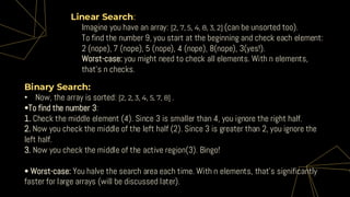 Linear Search:
• Imagine you have an array: [2, 7, 5, 4, 8, 3, 2] (can be unsorted too).
• To find the number 9, you start at the beginning and check each element:
2 (nope), 7 (nope), 5 (nope), 4 (nope), 8(nope), 3(yes!).
• Worst-case: you might need to check all elements. With n elements,
that’s n checks.
Binary Search:
• Now, the array is sorted: [2, 2, 3, 4, 5, 7, 8] .
•To find the number 3:
1. Check the middle element (4). Since 3 is smaller than 4, you ignore the right half.
2. Now you check the middle of the left half (2). Since 3 is greater than 2, you ignore the
left half.
3. Now you check the middle of the active region(3). Bingo!
• Worst-case: You halve the search area each time. With n elements, that’s significantly
faster for large arrays (will be discussed later).
 