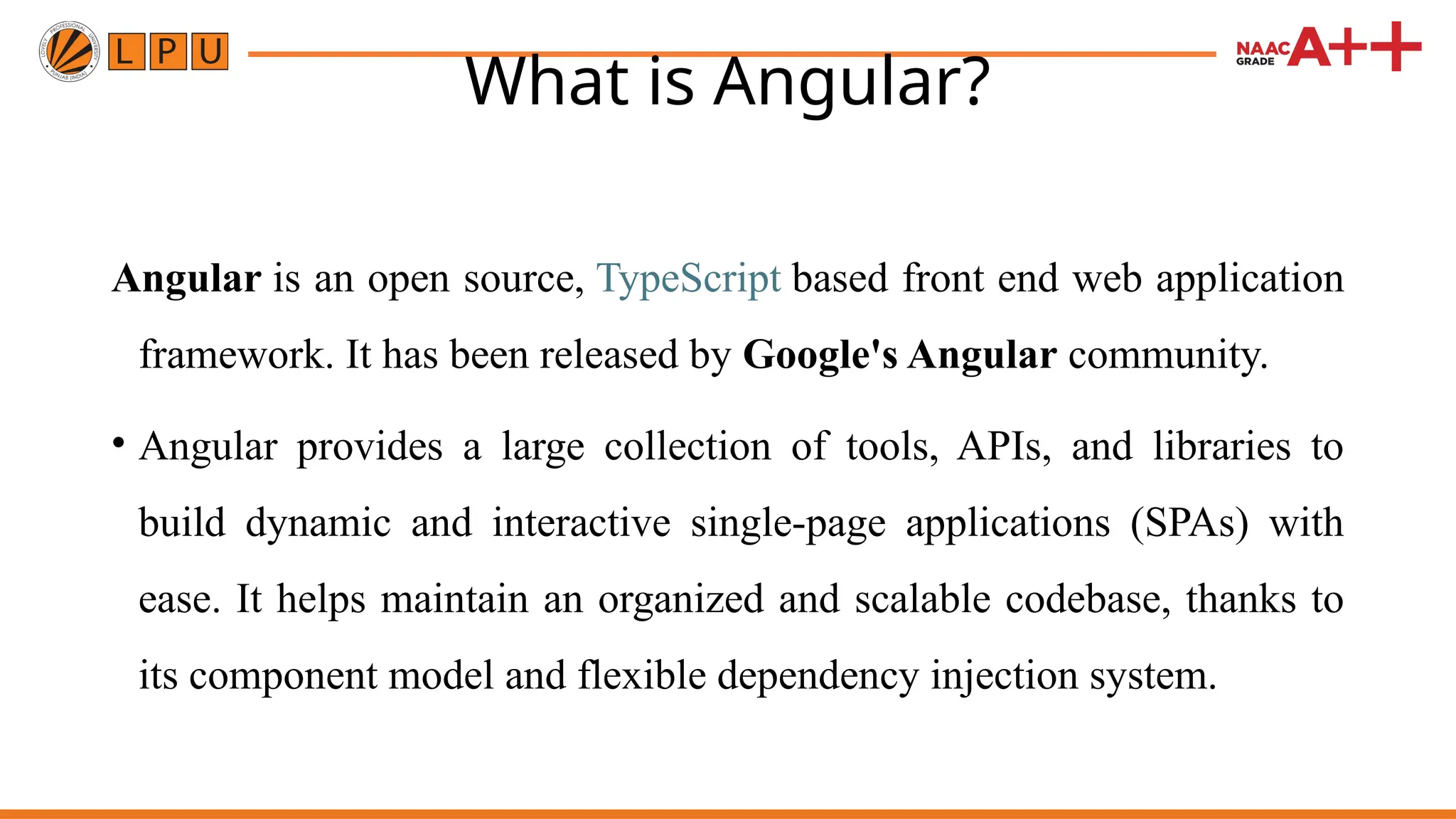 What is Angular? Angular is an open source, TypeScript based front end web application framework. It has been released by Google's Angular community. • Angular provides a large collection of tools, APIs, and libraries to build dynamic and interactive single-page applications (SPAs) with ease. It helps maintain an organized and scalable codebase, thanks to its component model and flexible dependency injection system. 