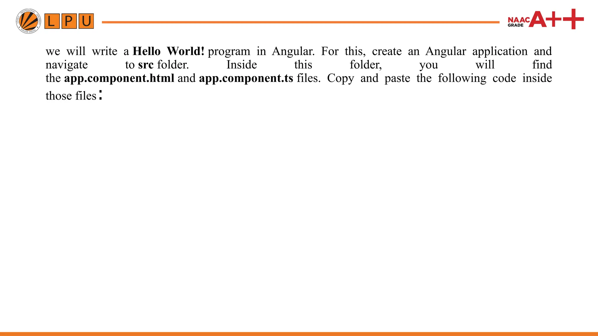 we will write a Hello World! program in Angular. For this, create an Angular application and navigate to src folder. Inside this folder, you will find the app.component.html and app.component.ts files. Copy and paste the following code inside those files: 