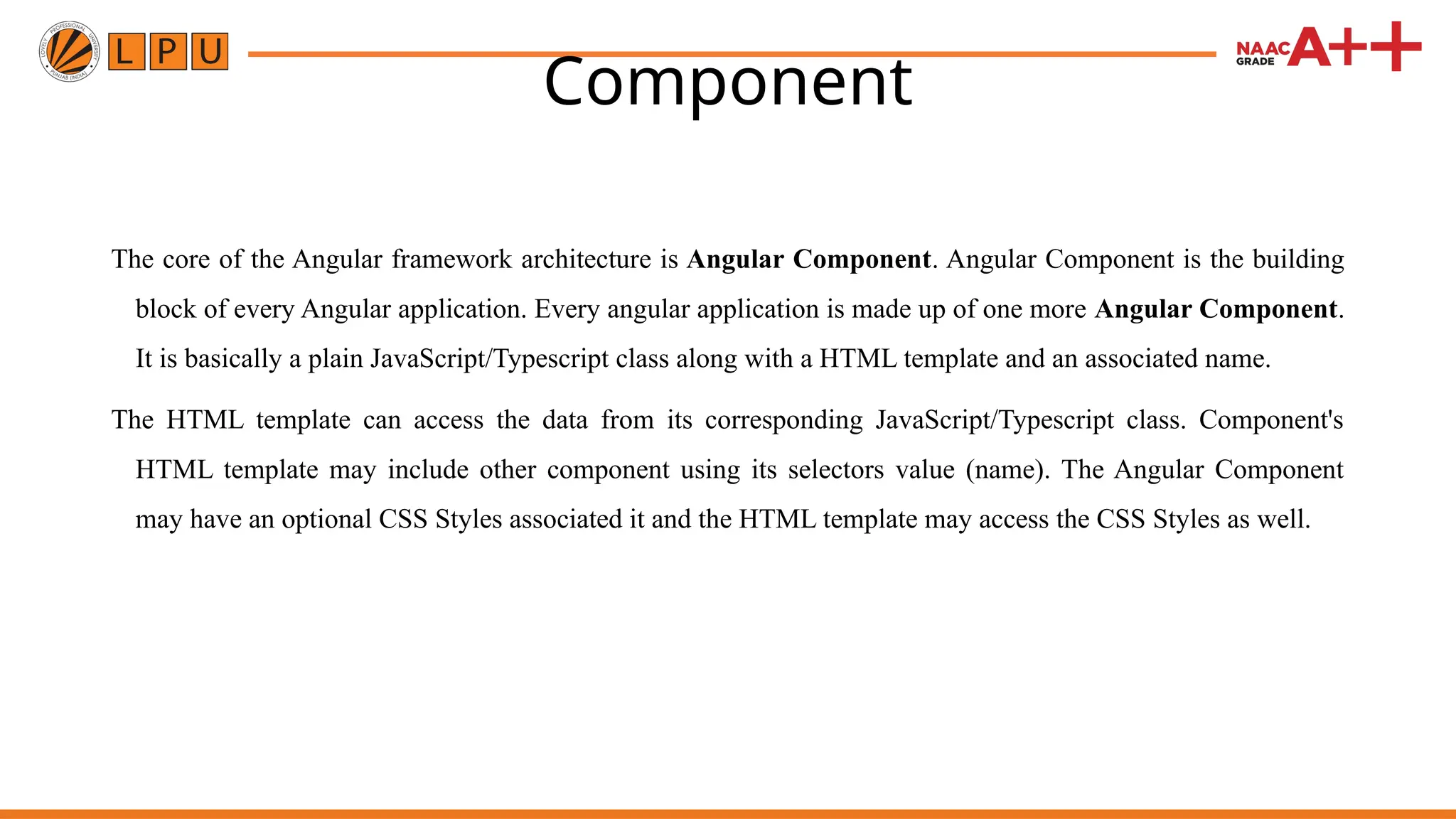 Component The core of the Angular framework architecture is Angular Component. Angular Component is the building block of every Angular application. Every angular application is made up of one more Angular Component. It is basically a plain JavaScript/Typescript class along with a HTML template and an associated name. The HTML template can access the data from its corresponding JavaScript/Typescript class. Component's HTML template may include other component using its selectors value (name). The Angular Component may have an optional CSS Styles associated it and the HTML template may access the CSS Styles as well. 