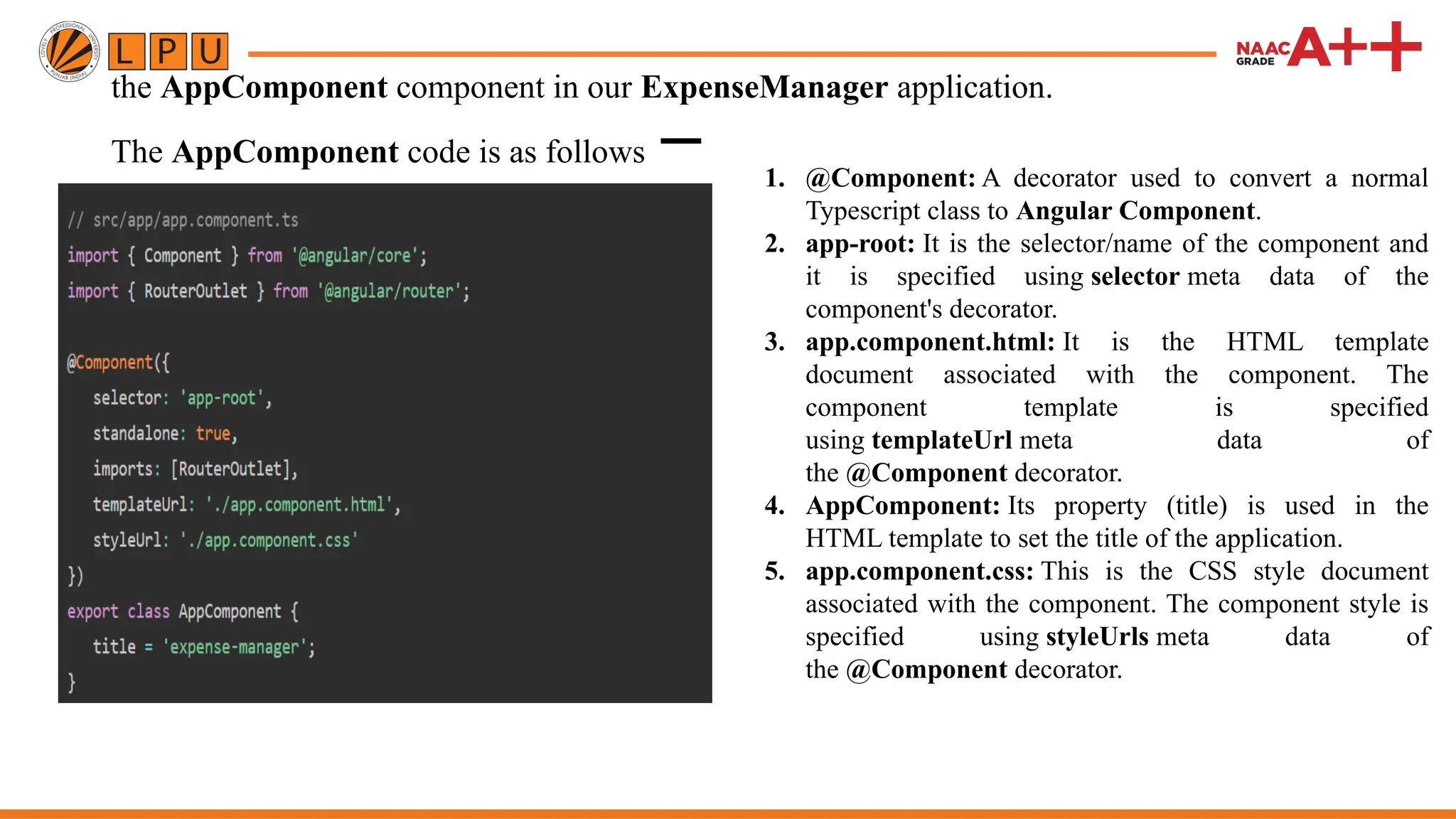 the AppComponent component in our ExpenseManager application. The AppComponent code is as follows − 1. @Component: A decorator used to convert a normal Typescript class to Angular Component. 2. app-root: It is the selector/name of the component and it is specified using selector meta data of the component's decorator. 3. app.component.html: It is the HTML template document associated with the component. The component template is specified using templateUrl meta data of the @Component decorator. 4. AppComponent: Its property (title) is used in the HTML template to set the title of the application. 5. app.component.css: This is the CSS style document associated with the component. The component style is specified using styleUrls meta data of the @Component decorator. 