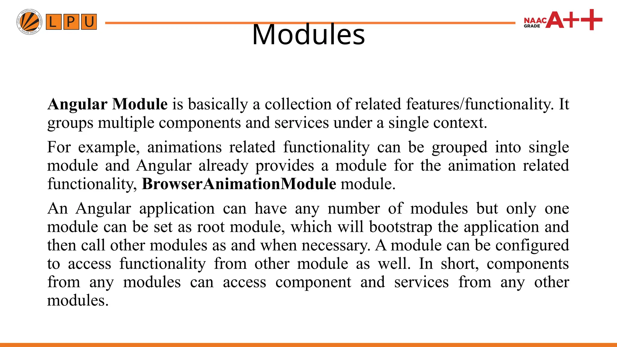 Modules Angular Module is basically a collection of related features/functionality. It groups multiple components and services under a single context. For example, animations related functionality can be grouped into single module and Angular already provides a module for the animation related functionality, BrowserAnimationModule module. An Angular application can have any number of modules but only one module can be set as root module, which will bootstrap the application and then call other modules as and when necessary. A module can be configured to access functionality from other module as well. In short, components from any modules can access component and services from any other modules. 