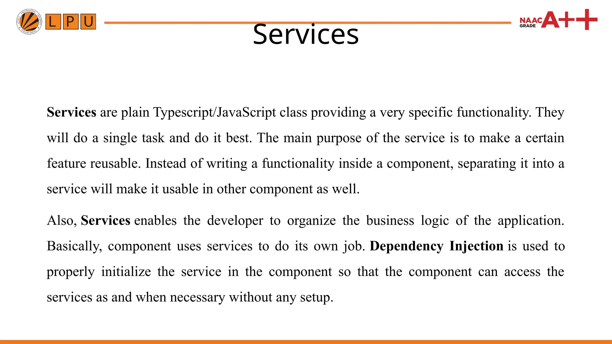 Services Services are plain Typescript/JavaScript class providing a very specific functionality. They will do a single task and do it best. The main purpose of the service is to make a certain feature reusable. Instead of writing a functionality inside a component, separating it into a service will make it usable in other component as well. Also, Services enables the developer to organize the business logic of the application. Basically, component uses services to do its own job. Dependency Injection is used to properly initialize the service in the component so that the component can access the services as and when necessary without any setup. 