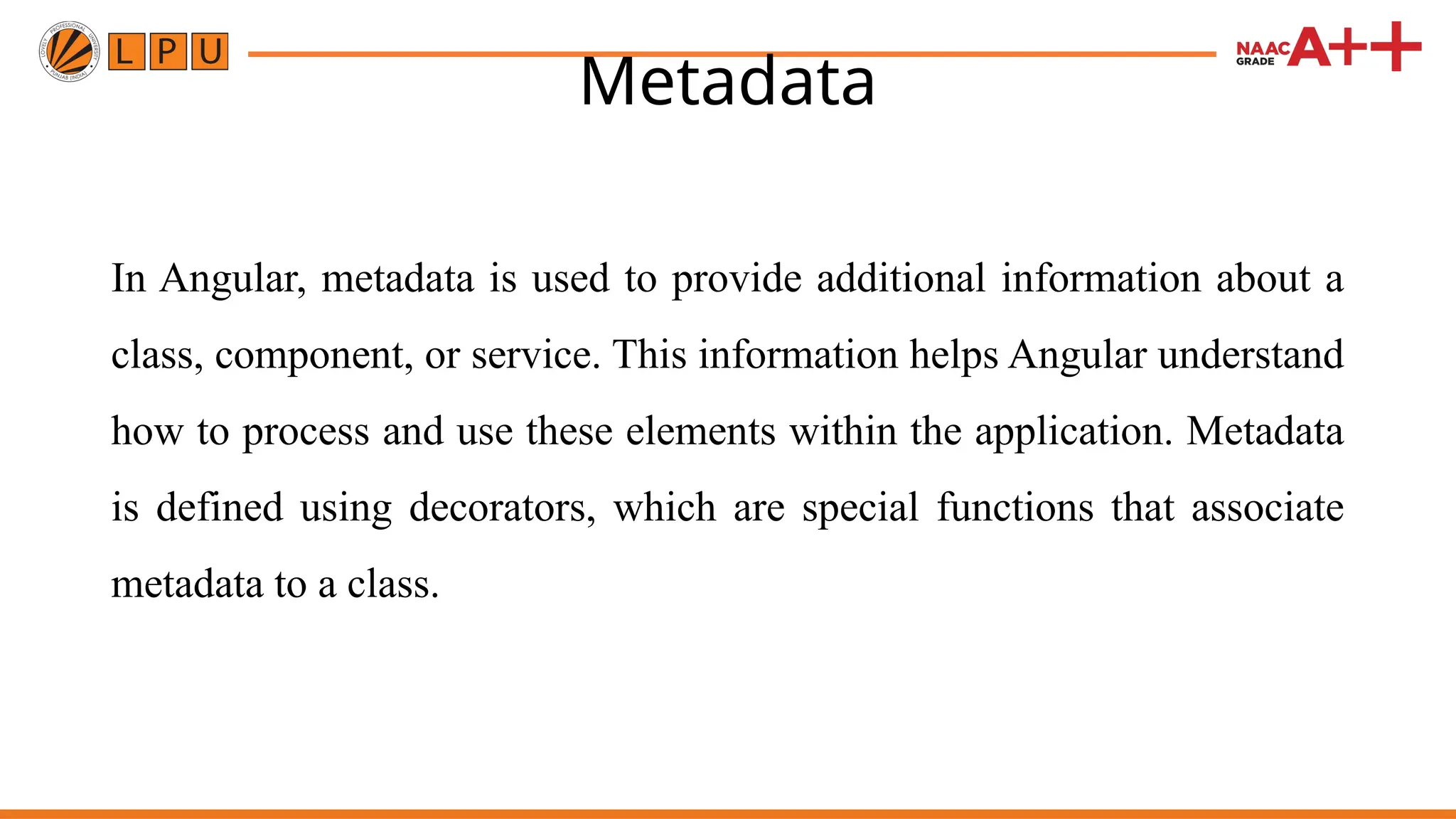 Metadata In Angular, metadata is used to provide additional information about a class, component, or service. This information helps Angular understand how to process and use these elements within the application. Metadata is defined using decorators, which are special functions that associate metadata to a class. 