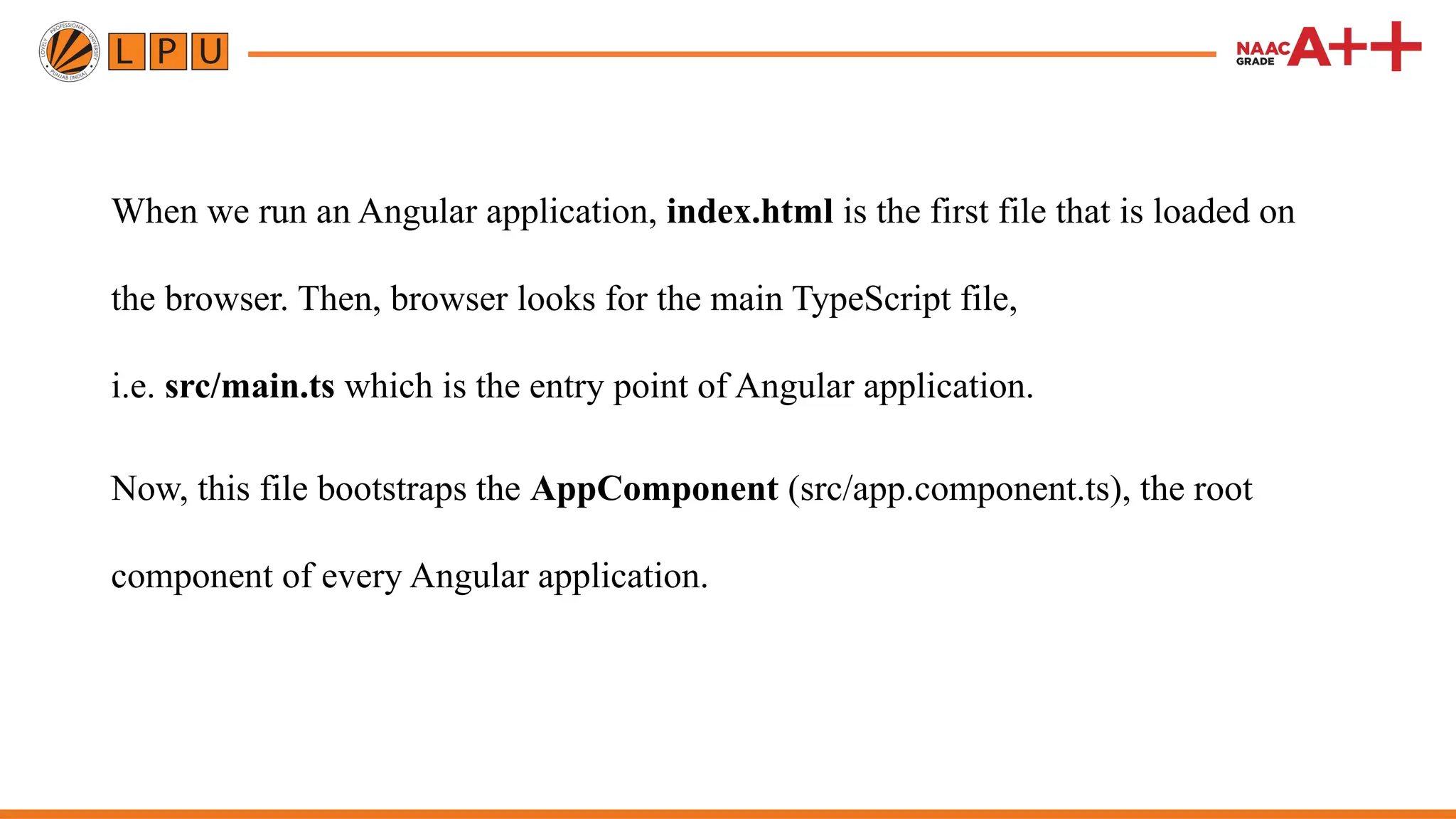 When we run an Angular application, index.html is the first file that is loaded on the browser. Then, browser looks for the main TypeScript file, i.e. src/main.ts which is the entry point of Angular application. Now, this file bootstraps the AppComponent (src/app.component.ts), the root component of every Angular application. 