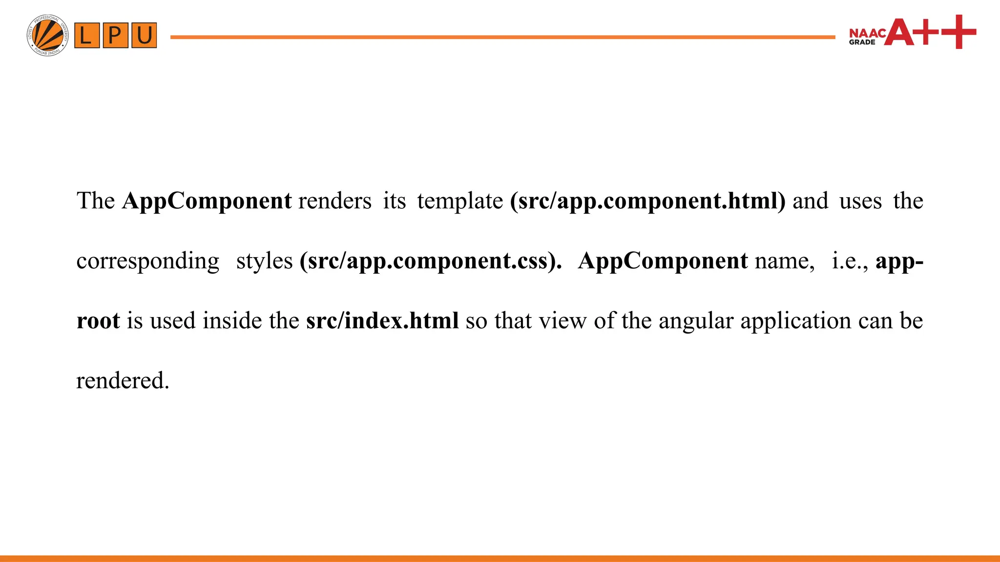 The AppComponent renders its template (src/app.component.html) and uses the corresponding styles (src/app.component.css). AppComponent name, i.e., app- root is used inside the src/index.html so that view of the angular application can be rendered. 