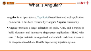 What is Angular?
Angular is an open source, TypeScript based front end web application
framework. It has been released by Google's Angular community.
• Angular provides a large collection of tools, APIs, and libraries to
build dynamic and interactive single-page applications (SPAs) with
ease. It helps maintain an organized and scalable codebase, thanks to
its component model and flexible dependency injection system.
 