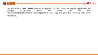 we will write a Hello World! program in Angular. For this, create an Angular application and
navigate to src folder. Inside this folder, you will find
the app.component.html and app.component.ts files. Copy and paste the following code inside
those files:
 