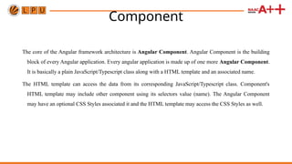 Component
The core of the Angular framework architecture is Angular Component. Angular Component is the building
block of every Angular application. Every angular application is made up of one more Angular Component.
It is basically a plain JavaScript/Typescript class along with a HTML template and an associated name.
The HTML template can access the data from its corresponding JavaScript/Typescript class. Component's
HTML template may include other component using its selectors value (name). The Angular Component
may have an optional CSS Styles associated it and the HTML template may access the CSS Styles as well.
 