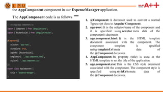 the AppComponent component in our ExpenseManager application.
The AppComponent code is as follows − 1. @Component: A decorator used to convert a normal
Typescript class to Angular Component.
2. app-root: It is the selector/name of the component and
it is specified using selector meta data of the
component's decorator.
3. app.component.html: It is the HTML template
document associated with the component. The
component template is specified
using templateUrl meta data of
the @Component decorator.
4. AppComponent: Its property (title) is used in the
HTML template to set the title of the application.
5. app.component.css: This is the CSS style document
associated with the component. The component style is
specified using styleUrls meta data of
the @Component decorator.
 