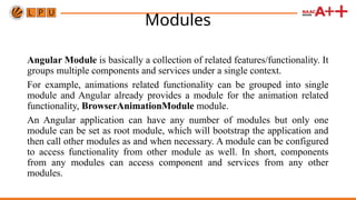 Modules
Angular Module is basically a collection of related features/functionality. It
groups multiple components and services under a single context.
For example, animations related functionality can be grouped into single
module and Angular already provides a module for the animation related
functionality, BrowserAnimationModule module.
An Angular application can have any number of modules but only one
module can be set as root module, which will bootstrap the application and
then call other modules as and when necessary. A module can be configured
to access functionality from other module as well. In short, components
from any modules can access component and services from any other
modules.
 