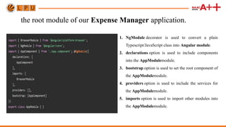 the root module of our Expense Manager application.
1. NgModule decorator is used to convert a plain
Typescript/JavaScript class into Angular module.
2. declarations option is used to include components
into the AppModulemodule.
3. bootstrap option is used to set the root component of
the AppModulemodule.
4. providers option is used to include the services for
the AppModulemodule.
5. imports option is used to import other modules into
the AppModulemodule.
 