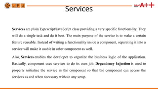 Services
Services are plain Typescript/JavaScript class providing a very specific functionality. They
will do a single task and do it best. The main purpose of the service is to make a certain
feature reusable. Instead of writing a functionality inside a component, separating it into a
service will make it usable in other component as well.
Also, Services enables the developer to organize the business logic of the application.
Basically, component uses services to do its own job. Dependency Injection is used to
properly initialize the service in the component so that the component can access the
services as and when necessary without any setup.
 
