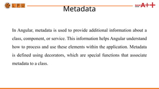 Metadata
In Angular, metadata is used to provide additional information about a
class, component, or service. This information helps Angular understand
how to process and use these elements within the application. Metadata
is defined using decorators, which are special functions that associate
metadata to a class.
 