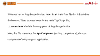When we run an Angular application, index.html is the first file that is loaded on
the browser. Then, browser looks for the main TypeScript file,
i.e. src/main.ts which is the entry point of Angular application.
Now, this file bootstraps the AppComponent (src/app.component.ts), the root
component of every Angular application.
 
