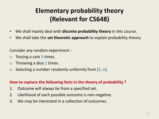 Elementary probability theory
(Relevant for CS648)
• We shall mainly deal with discrete probability theory in this course.
• We shall take the set theoretic approach to explain probability theory.
Consider any random experiment :
o Tossing a coin 5 times.
o Throwing a dice 2 times.
o Selecting a number randomly uniformly from [1..n].
How to capture the following facts in the theory of probability ?
1. Outcome will always be from a specified set.
2. Likelihood of each possible outcome is non-negative.
3. We may be interested in a collection of outcomes.
12
 